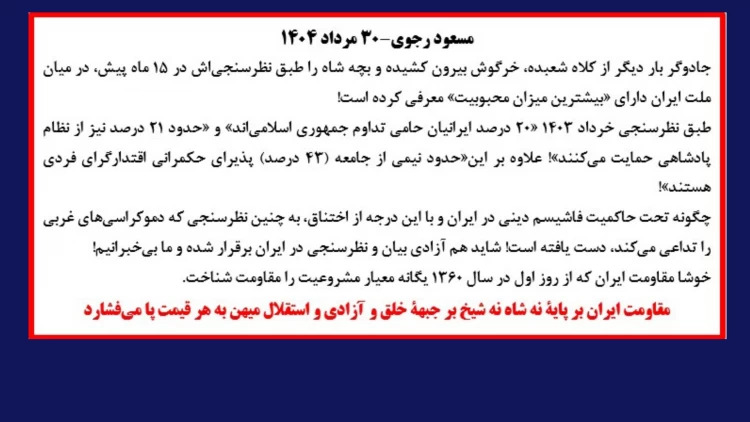 مسعود رجوی: در سالگرد کودتای سیاه ۲۸ مرداد، جادوگر بار دیگر از کلاه شعبده، خرگوش بیرون کشیده و بچه شاه را طبق نظرسنجی‌اش در ۱۵ ماه پیش، در میان ملت ایران دارای «بیشترین میزان محبوبیت» معرفی کرده است!